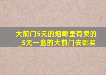 大前门5元的烟哪里有卖的_5元一盒的大前门去哪买