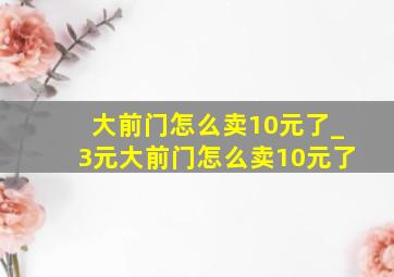 大前门怎么卖10元了_3元大前门怎么卖10元了