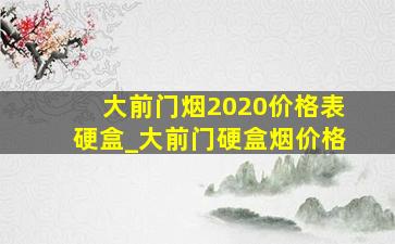 大前门烟2020价格表硬盒_大前门硬盒烟价格