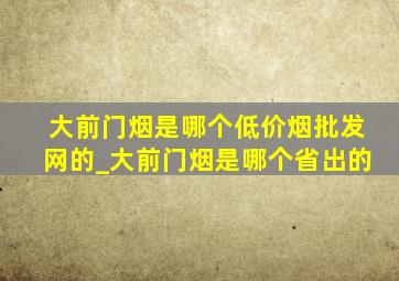 大前门烟是哪个(低价烟批发网)的_大前门烟是哪个省出的