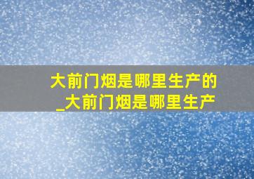 大前门烟是哪里生产的_大前门烟是哪里生产