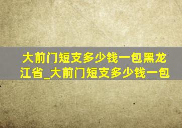 大前门短支多少钱一包黑龙江省_大前门短支多少钱一包