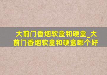 大前门香烟软盒和硬盒_大前门香烟软盒和硬盒哪个好