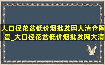 大口径花盆(低价烟批发网)大清仓陶瓷_大口径花盆(低价烟批发网)大清仓