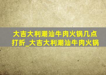 大吉大利潮汕牛肉火锅几点打折_大吉大利潮汕牛肉火锅