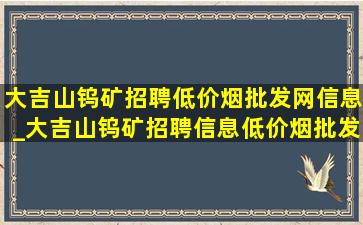 大吉山钨矿招聘(低价烟批发网)信息_大吉山钨矿招聘信息(低价烟批发网)