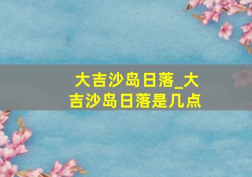 大吉沙岛日落_大吉沙岛日落是几点