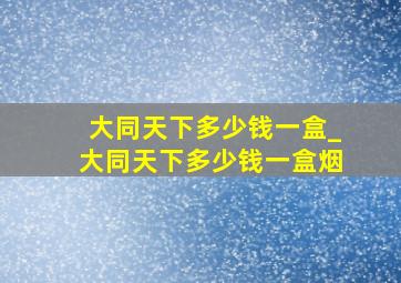 大同天下多少钱一盒_大同天下多少钱一盒烟