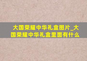 大国荣耀中华礼盒图片_大国荣耀中华礼盒里面有什么