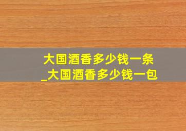 大国酒香多少钱一条_大国酒香多少钱一包