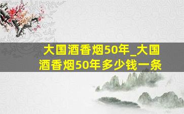 大国酒香烟50年_大国酒香烟50年多少钱一条