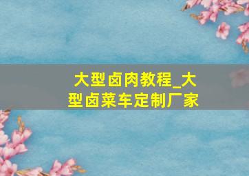 大型卤肉教程_大型卤菜车定制厂家