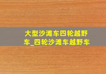 大型沙滩车四轮越野车_四轮沙滩车越野车