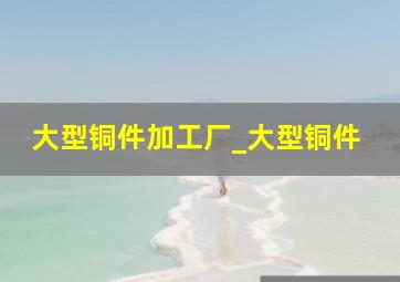 大型铜件加工厂_大型铜件