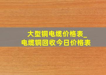 大型铜电缆价格表_电缆铜回收今日价格表