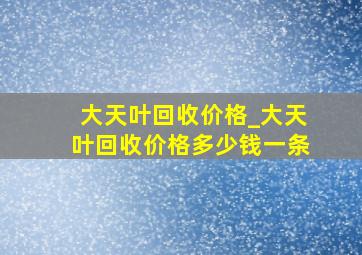 大天叶回收价格_大天叶回收价格多少钱一条