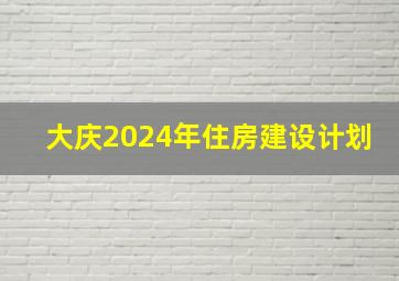 大庆2024年住房建设计划