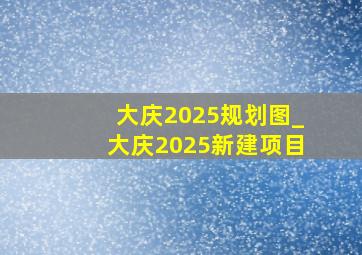 大庆2025规划图_大庆2025新建项目