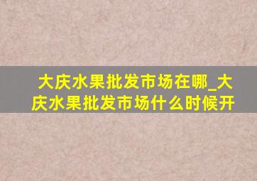 大庆水果批发市场在哪_大庆水果批发市场什么时候开