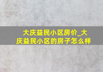 大庆益民小区房价_大庆益民小区的房子怎么样