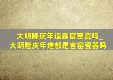 大明隆庆年造是官窑瓷吗_大明隆庆年造都是官窑瓷器吗