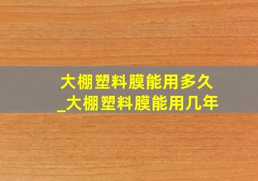 大棚塑料膜能用多久_大棚塑料膜能用几年