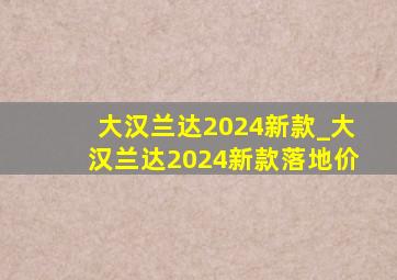 大汉兰达2024新款_大汉兰达2024新款落地价