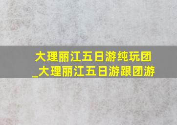 大理丽江五日游纯玩团_大理丽江五日游跟团游