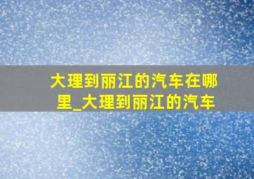 大理到丽江的汽车在哪里_大理到丽江的汽车