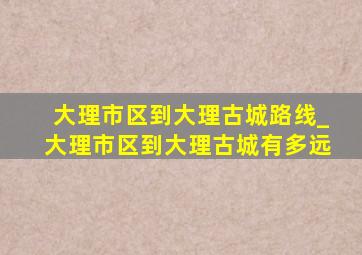 大理市区到大理古城路线_大理市区到大理古城有多远