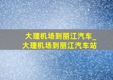 大理机场到丽江汽车_大理机场到丽江汽车站