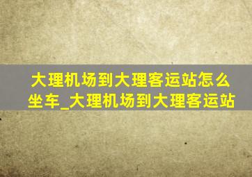 大理机场到大理客运站怎么坐车_大理机场到大理客运站