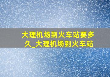 大理机场到火车站要多久_大理机场到火车站