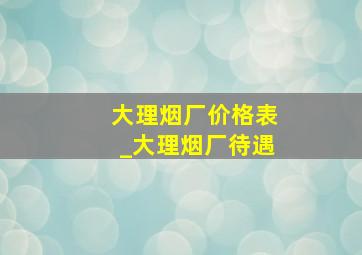 大理烟厂价格表_大理烟厂待遇