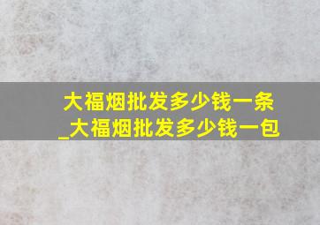 大福烟批发多少钱一条_大福烟批发多少钱一包