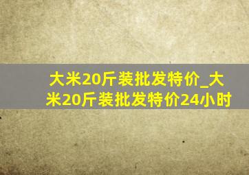 大米20斤装批发特价_大米20斤装批发特价24小时