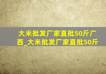 大米批发厂家直批50斤广西_大米批发厂家直批50斤