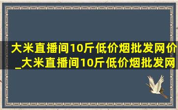 大米直播间10斤(低价烟批发网)价_大米直播间10斤(低价烟批发网)价9.9