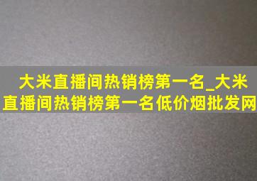 大米直播间热销榜第一名_大米直播间热销榜第一名(低价烟批发网)