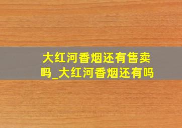 大红河香烟还有售卖吗_大红河香烟还有吗