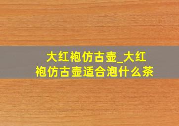 大红袍仿古壶_大红袍仿古壶适合泡什么茶