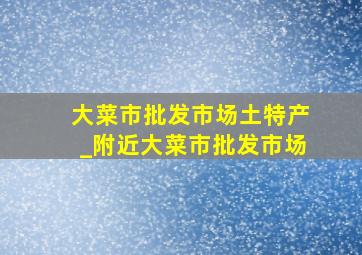 大菜市批发市场土特产_附近大菜市批发市场