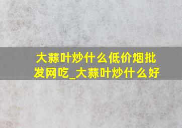 大蒜叶炒什么(低价烟批发网)吃_大蒜叶炒什么好