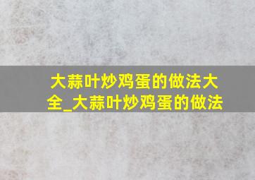 大蒜叶炒鸡蛋的做法大全_大蒜叶炒鸡蛋的做法