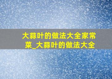 大蒜叶的做法大全家常菜_大蒜叶的做法大全