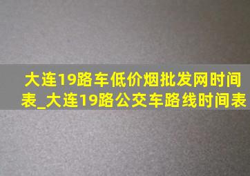 大连19路车(低价烟批发网)时间表_大连19路公交车路线时间表