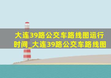 大连39路公交车路线图运行时间_大连39路公交车路线图