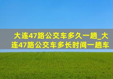 大连47路公交车多久一趟_大连47路公交车多长时间一趟车