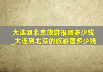 大连到北京旅游报团多少钱_大连到北京的旅游团多少钱