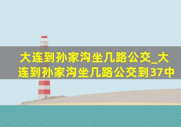 大连到孙家沟坐几路公交_大连到孙家沟坐几路公交到37中